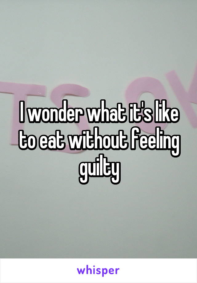 I wonder what it's like to eat without feeling guilty