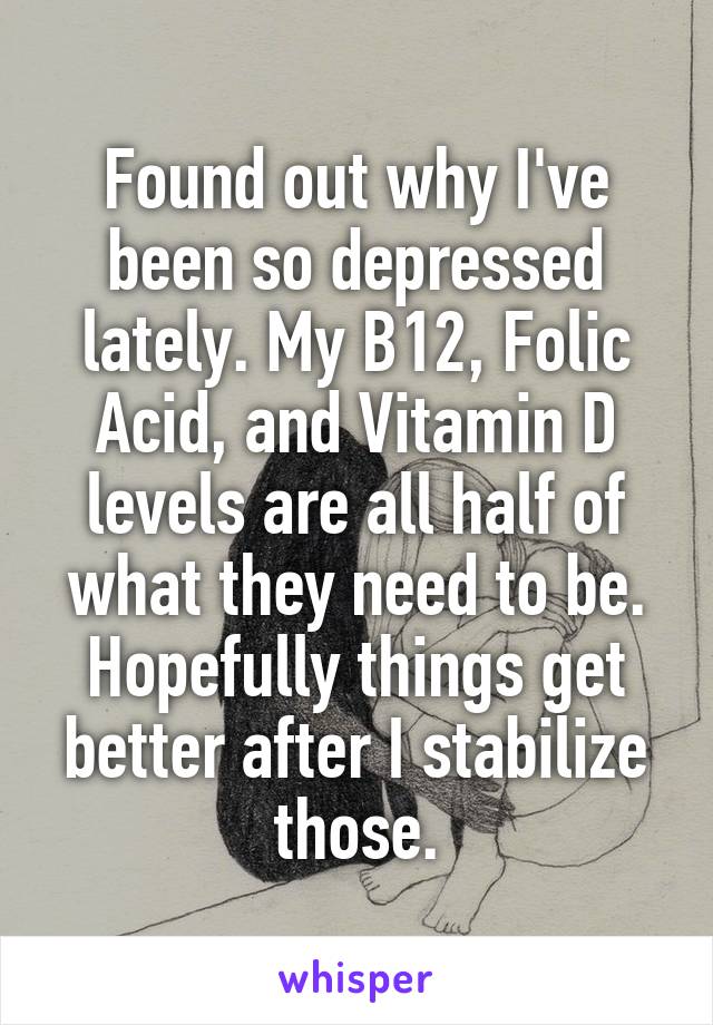 Found out why I've been so depressed lately. My B12, Folic Acid, and Vitamin D levels are all half of what they need to be. Hopefully things get better after I stabilize those.
