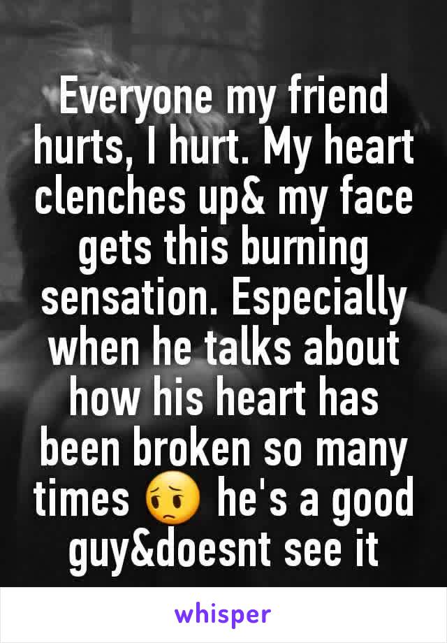 Everyone my friend hurts, I hurt. My heart clenches up& my face gets this burning sensation. Especially when he talks about how his heart has been broken so many times 😔 he's a good guy&doesnt see it