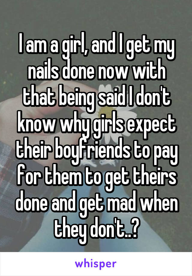 I am a girl, and I get my nails done now with that being said I don't know why girls expect their boyfriends to pay for them to get theirs done and get mad when they don't..?