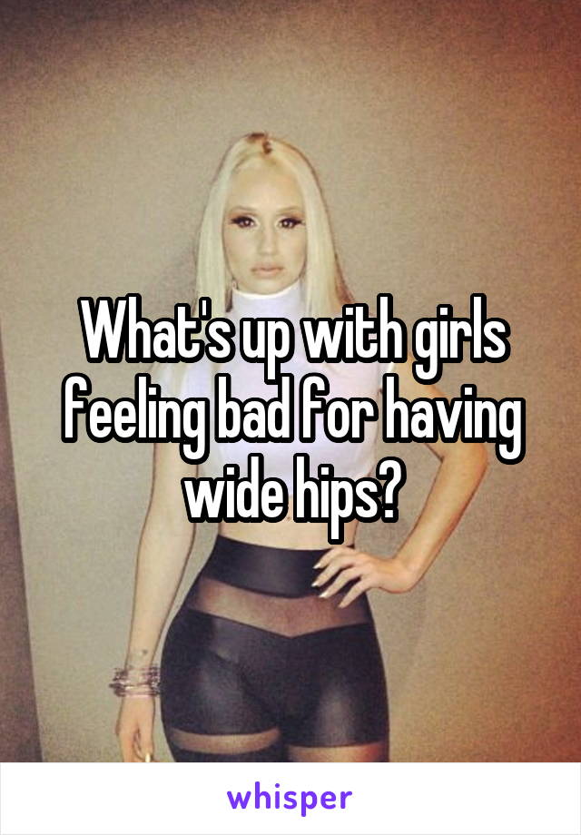 What's up with girls feeling bad for having wide hips?