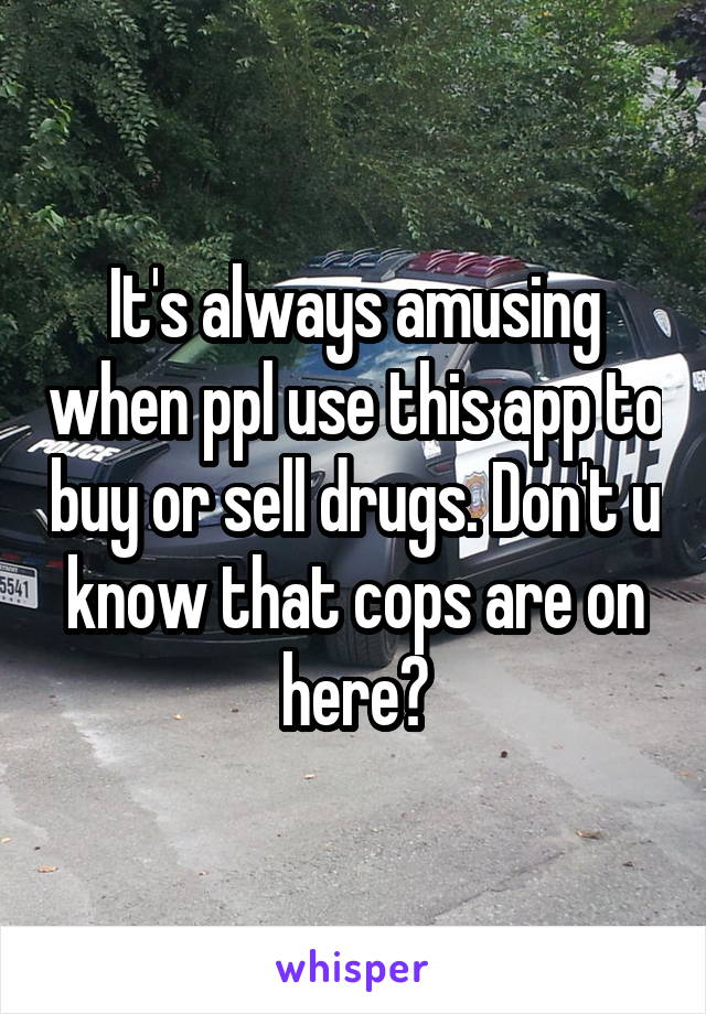 It's always amusing when ppl use this app to buy or sell drugs. Don't u know that cops are on here?