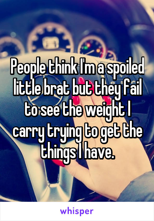 People think I'm a spoiled little brat but they fail to see the weight I carry trying to get the things I have.