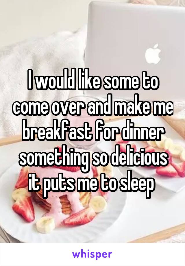 I would like some to come over and make me breakfast for dinner something so delicious it puts me to sleep 