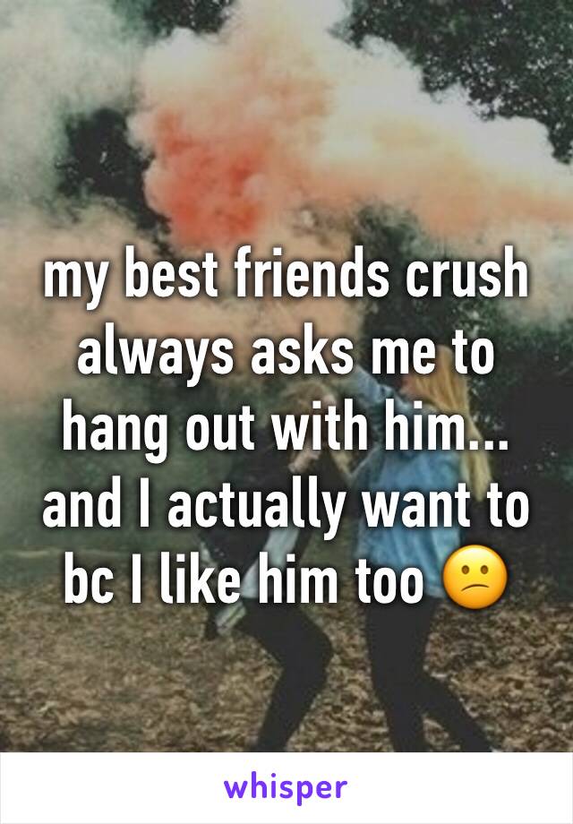 my best friends crush always asks me to hang out with him... and I actually want to bc I like him too 😕
