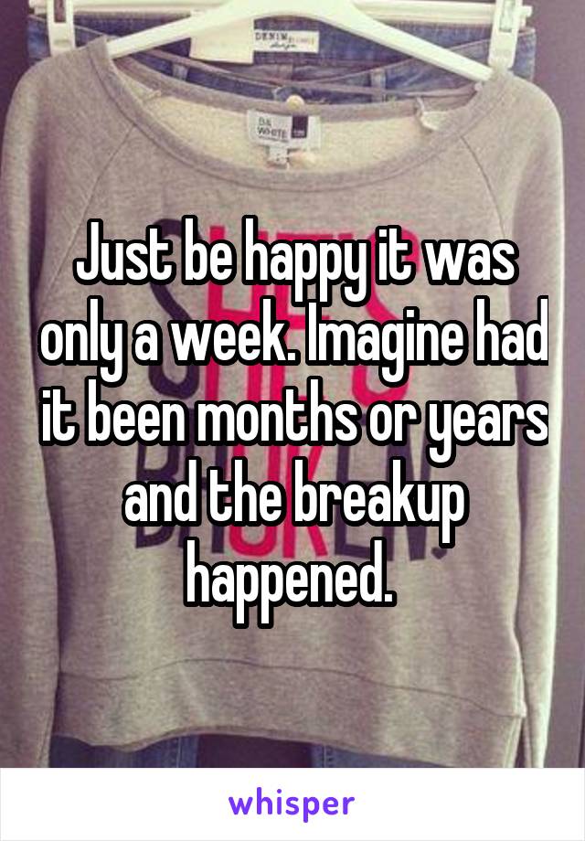 Just be happy it was only a week. Imagine had it been months or years and the breakup happened. 