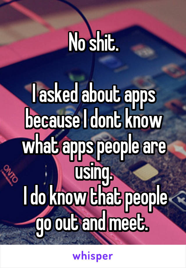 No shit.

I asked about apps because I dont know what apps people are using.
 I do know that people go out and meet. 