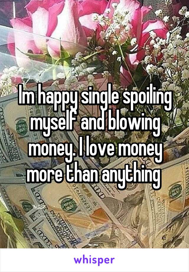 Im happy single spoiling myself and blowing money. I love money more than anything 
