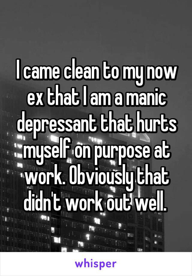 I came clean to my now ex that I am a manic depressant that hurts myself on purpose at work. Obviously that didn't work out well. 