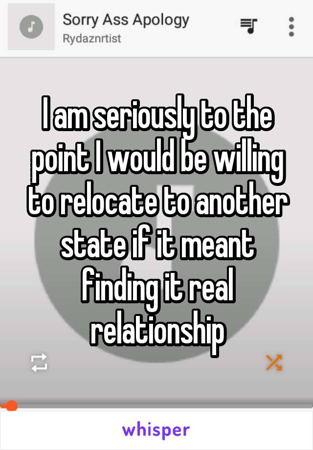 I am seriously to the point I would be willing to relocate to another state if it meant finding it real relationship