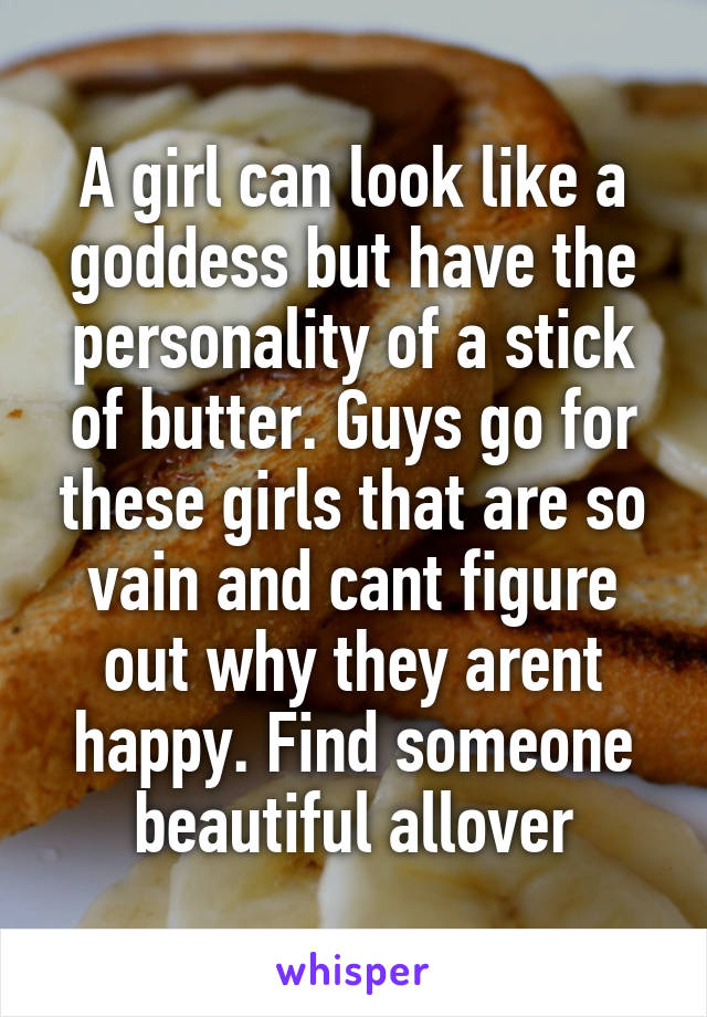 A girl can look like a goddess but have the personality of a stick of butter. Guys go for these girls that are so vain and cant figure out why they arent happy. Find someone beautiful allover