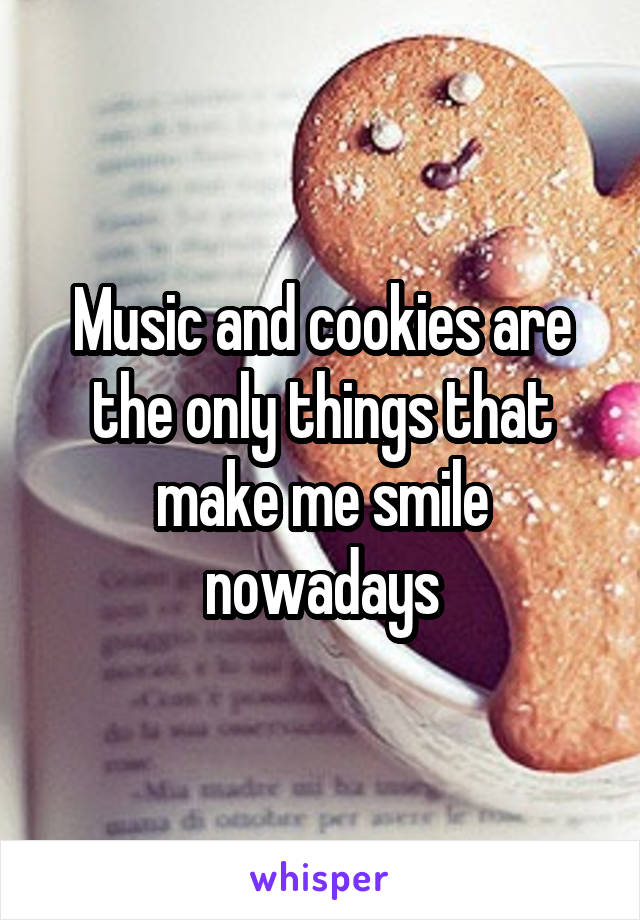 Music and cookies are the only things that make me smile nowadays