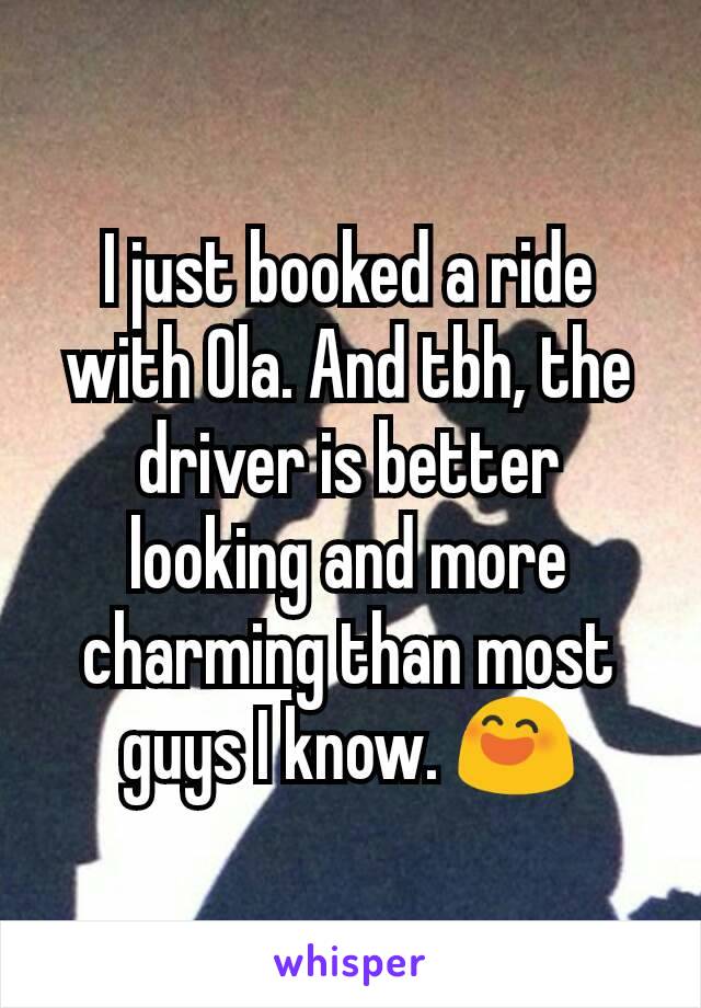 I just booked a ride with Ola. And tbh, the driver is better looking and more charming than most guys I know. 😄
