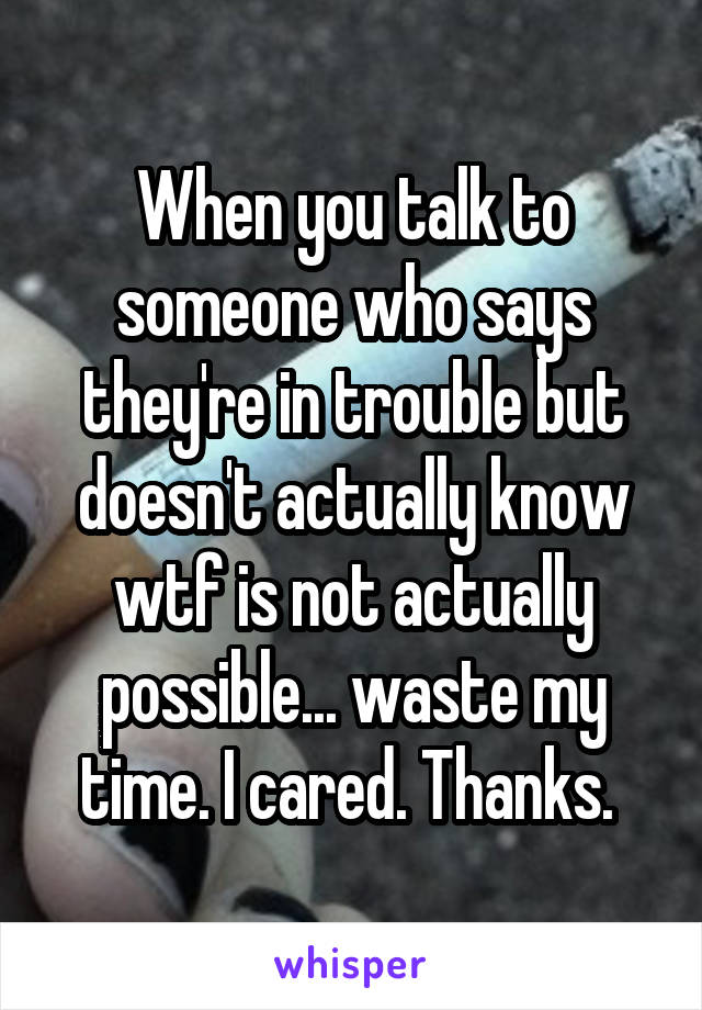 When you talk to someone who says they're in trouble but doesn't actually know wtf is not actually possible... waste my time. I cared. Thanks. 
