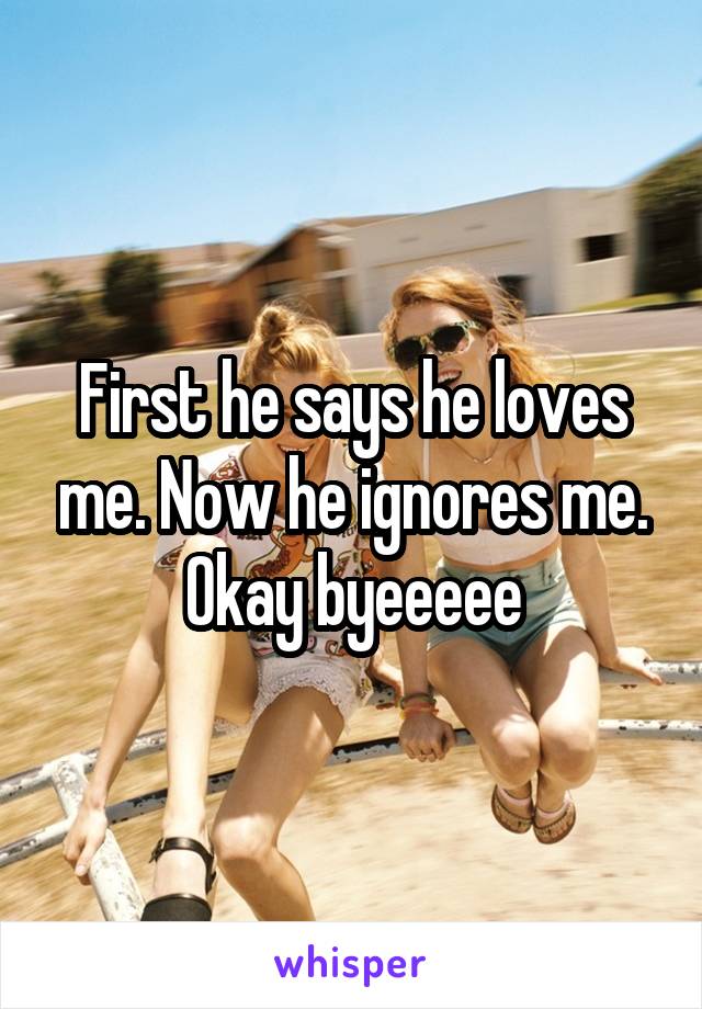 First he says he loves me. Now he ignores me. Okay byeeeee
