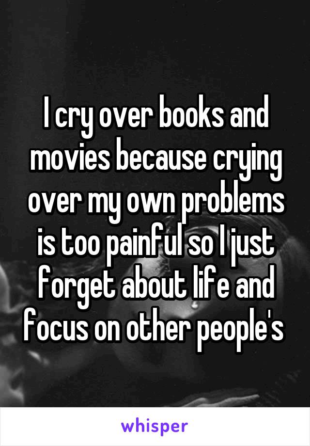 I cry over books and movies because crying over my own problems is too painful so I just forget about life and focus on other people's 