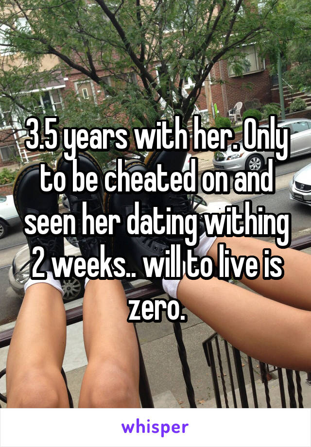 3.5 years with her. Only to be cheated on and seen her dating withing 2 weeks.. will to live is zero.