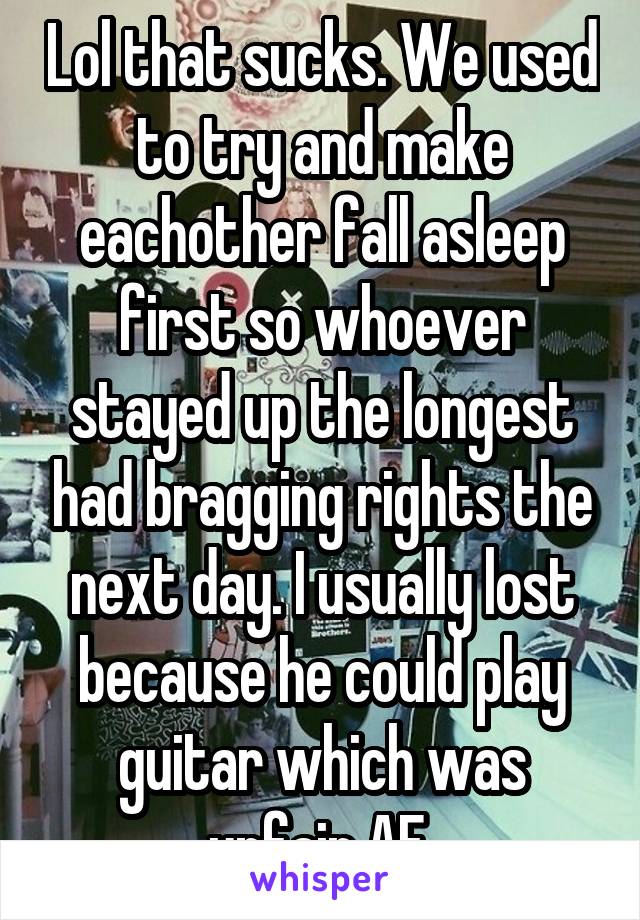 Lol that sucks. We used to try and make eachother fall asleep first so whoever stayed up the longest had bragging rights the next day. I usually lost because he could play guitar which was unfair AF.