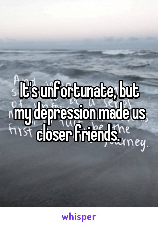 It's unfortunate, but my depression made us closer friends. 