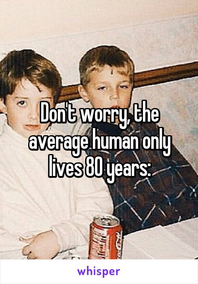 Don't worry, the average human only lives 80 years: