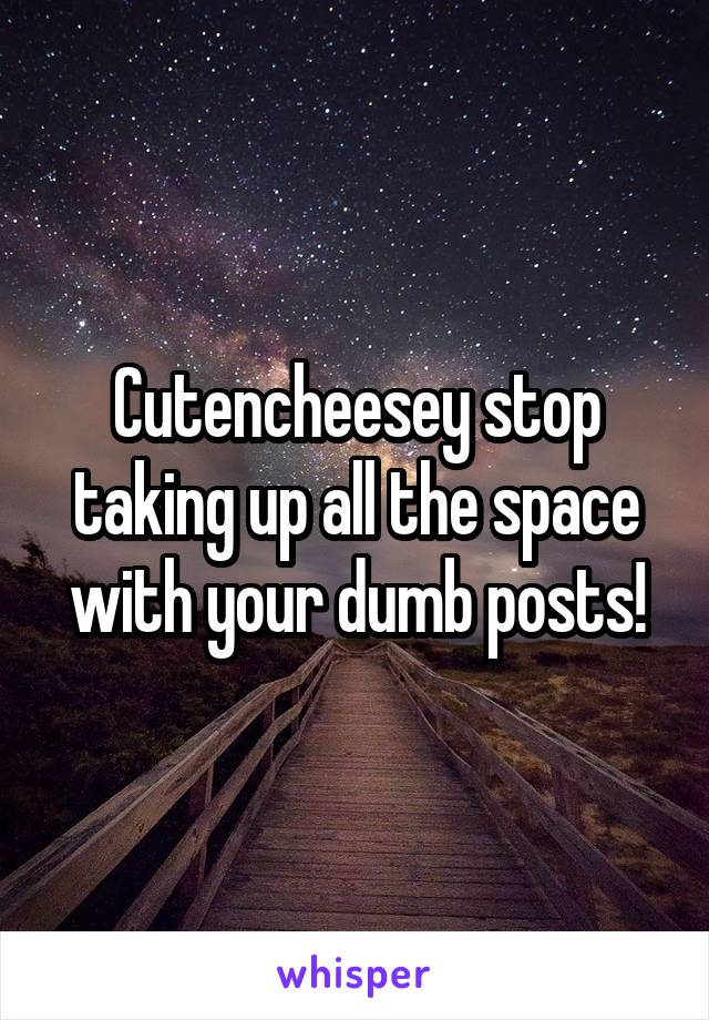 Cutencheesey stop taking up all the space with your dumb posts!