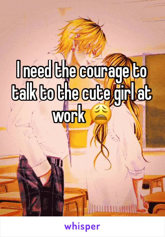 I need the courage to talk to the cute girl at work 😩