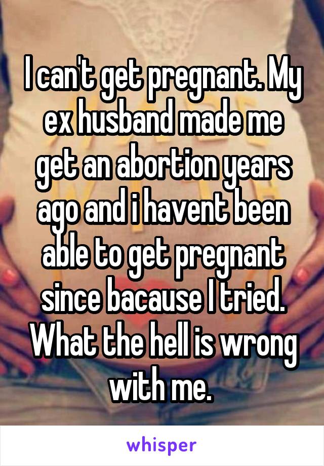 I can't get pregnant. My ex husband made me get an abortion years ago and i havent been able to get pregnant since bacause I tried. What the hell is wrong with me. 