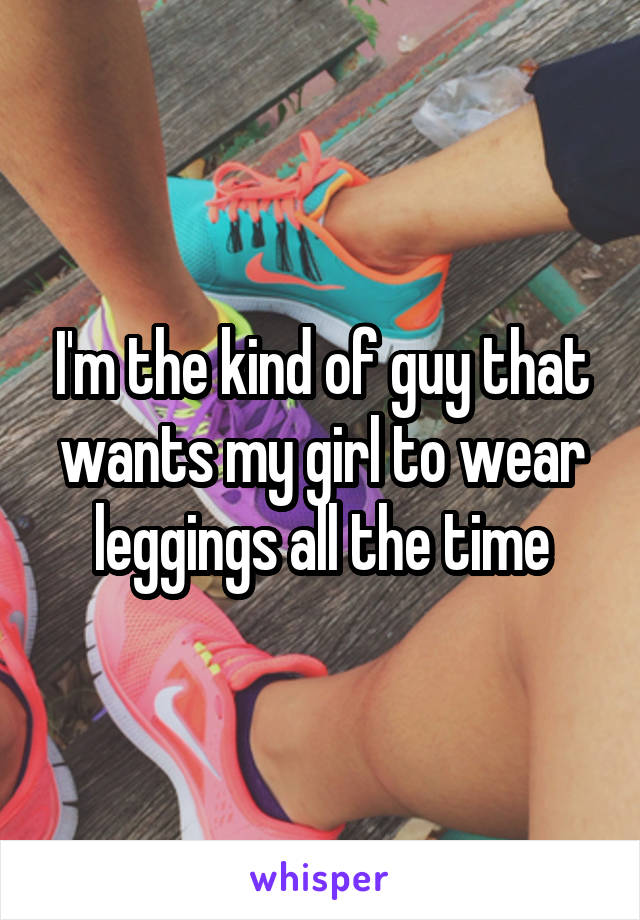 I'm the kind of guy that wants my girl to wear leggings all the time