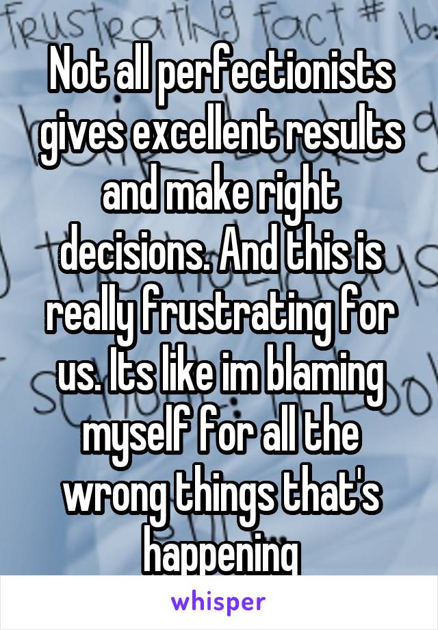 Not all perfectionists gives excellent results and make right decisions. And this is really frustrating for us. Its like im blaming myself for all the wrong things that's happening