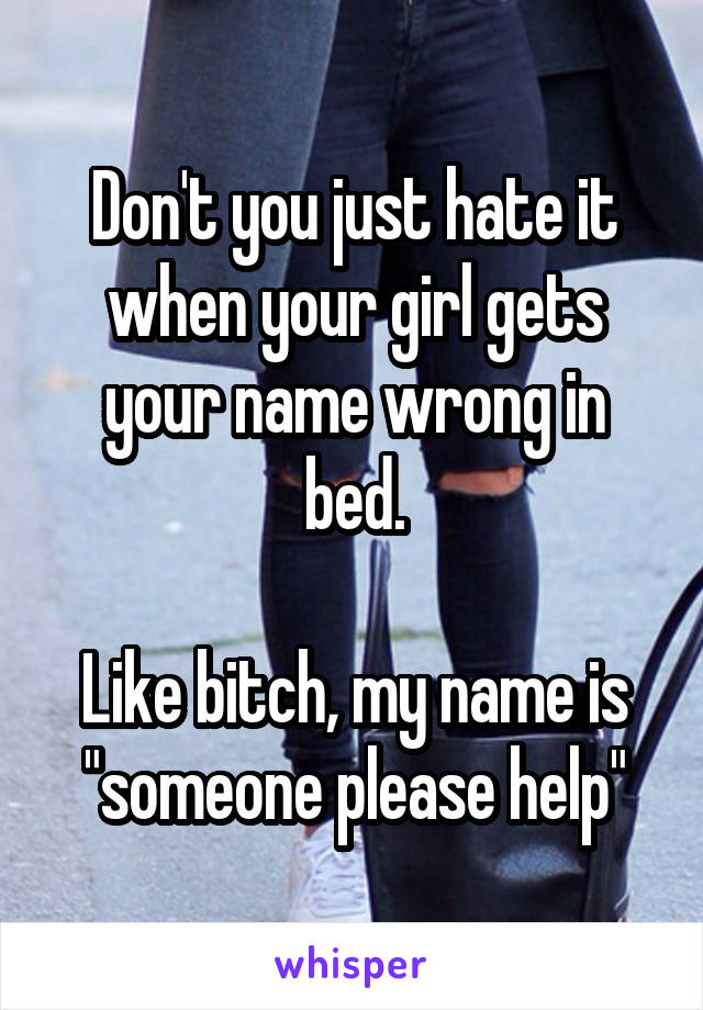 Don't you just hate it when your girl gets your name wrong in bed.

Like bitch, my name is "someone please help"