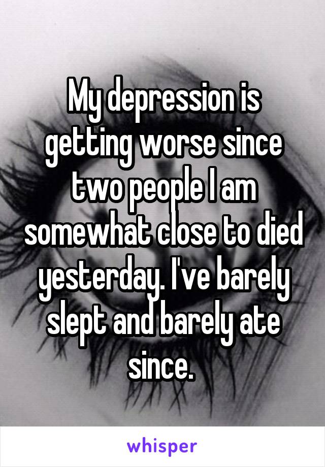 My depression is getting worse since two people I am somewhat close to died yesterday. I've barely slept and barely ate since. 