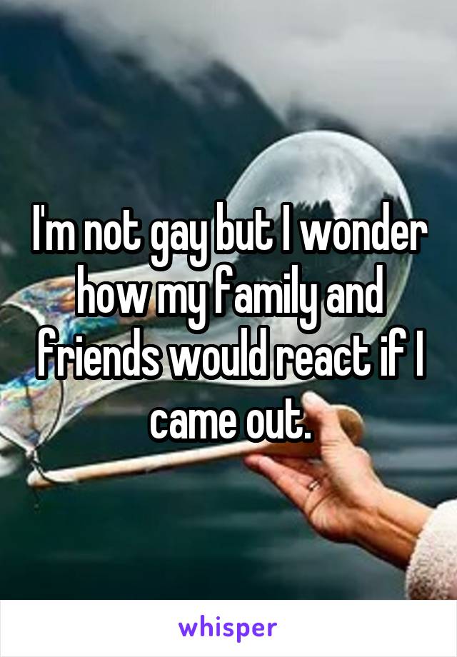 I'm not gay but I wonder how my family and friends would react if I came out.