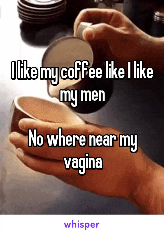 I like my coffee like I like my men

No where near my vagina