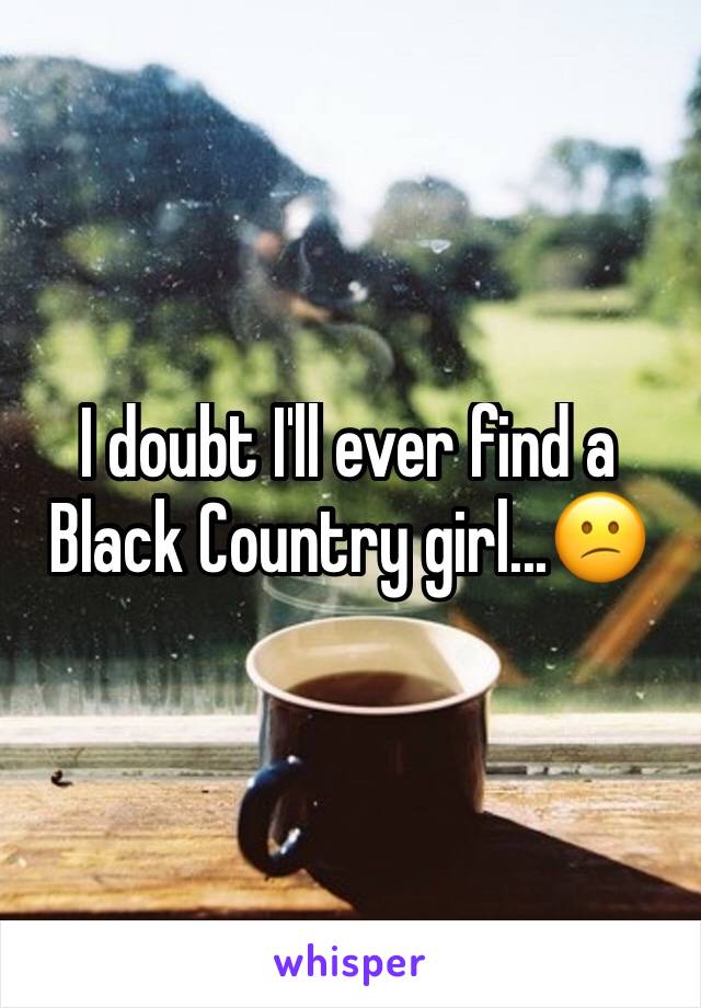 I doubt I'll ever find a Black Country girl...😕