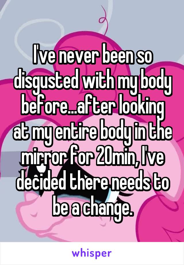 I've never been so disgusted with my body before...after looking at my entire body in the mirror for 20min, I've decided there needs to be a change.