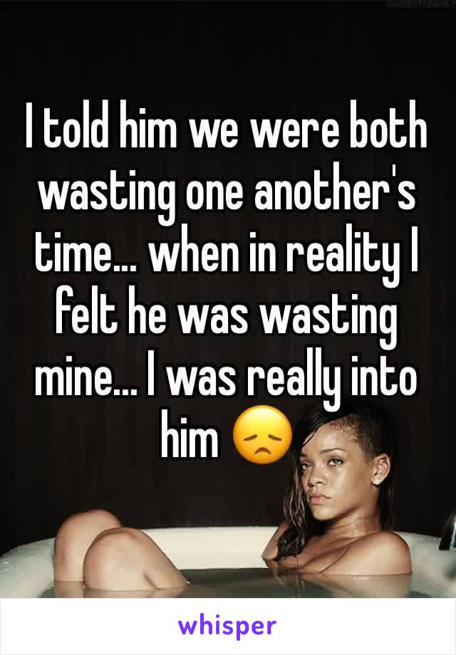I told him we were both wasting one another's time... when in reality I felt he was wasting mine... I was really into him 😞