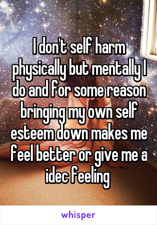I don't self harm physically but mentally I do and for some reason bringing my own self esteem down makes me feel better or give me a idec feeling 