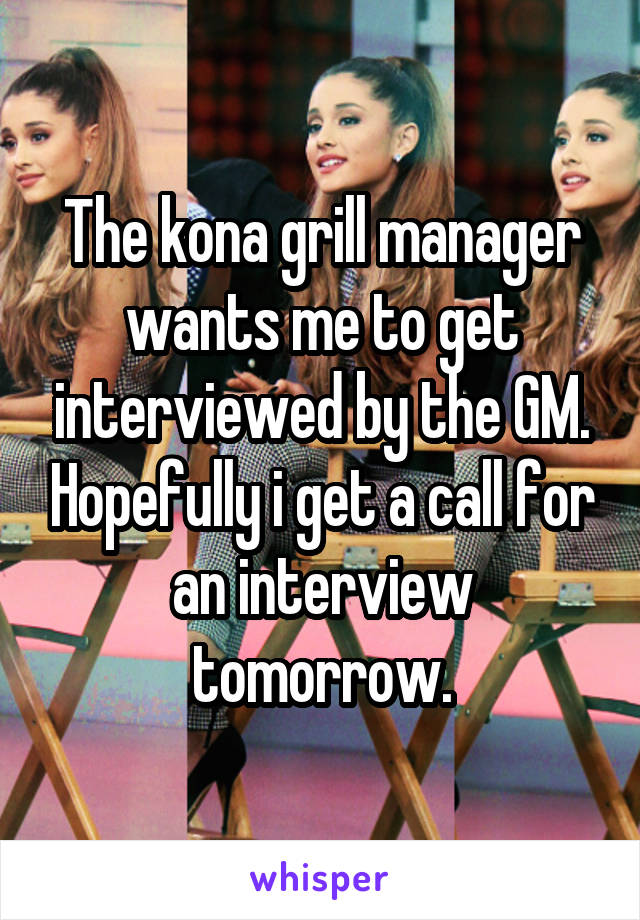 The kona grill manager wants me to get interviewed by the GM. Hopefully i get a call for an interview tomorrow.