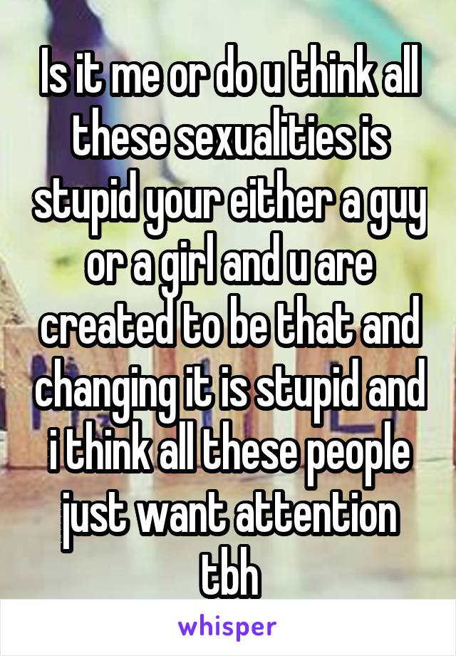 Is it me or do u think all these sexualities is stupid your either a guy or a girl and u are created to be that and changing it is stupid and i think all these people just want attention tbh