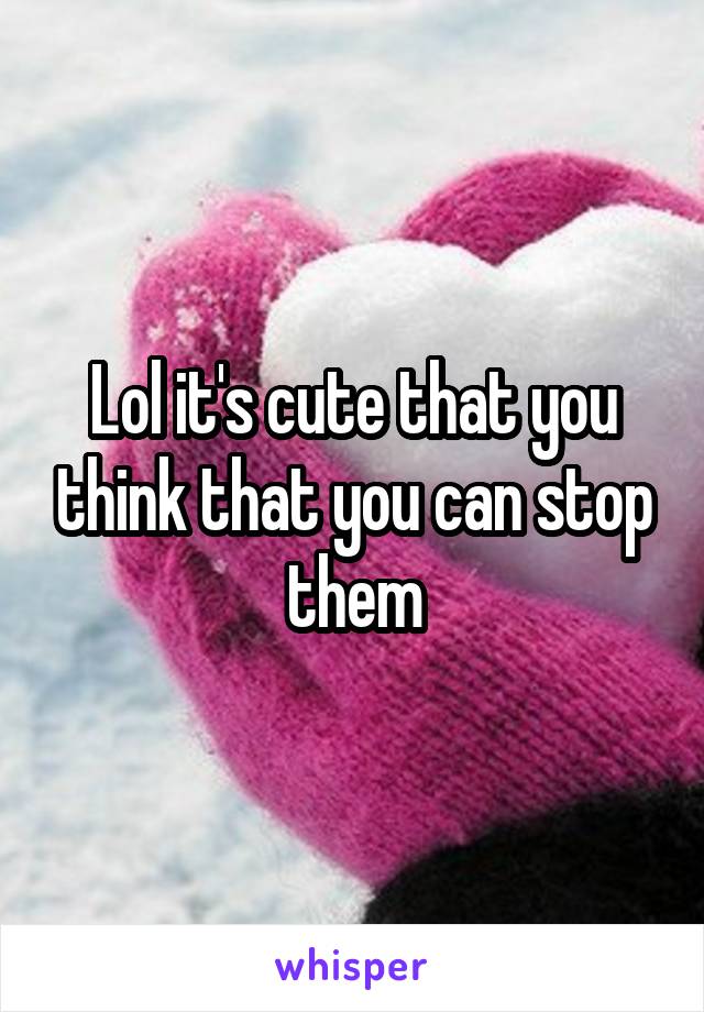 Lol it's cute that you think that you can stop them