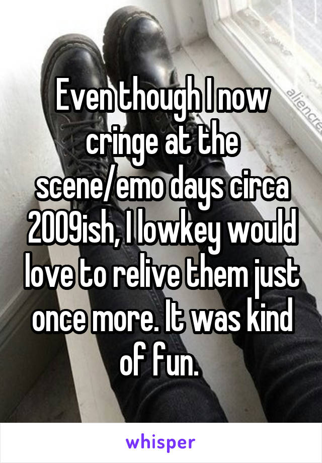 Even though I now cringe at the scene/emo days circa 2009ish, I lowkey would love to relive them just once more. It was kind of fun. 