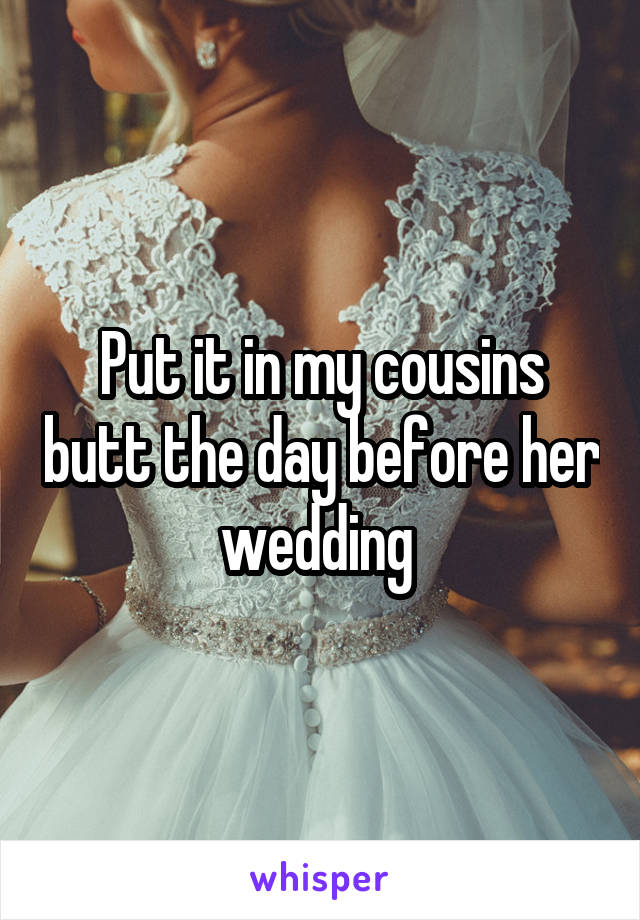 Put it in my cousins butt the day before her wedding 