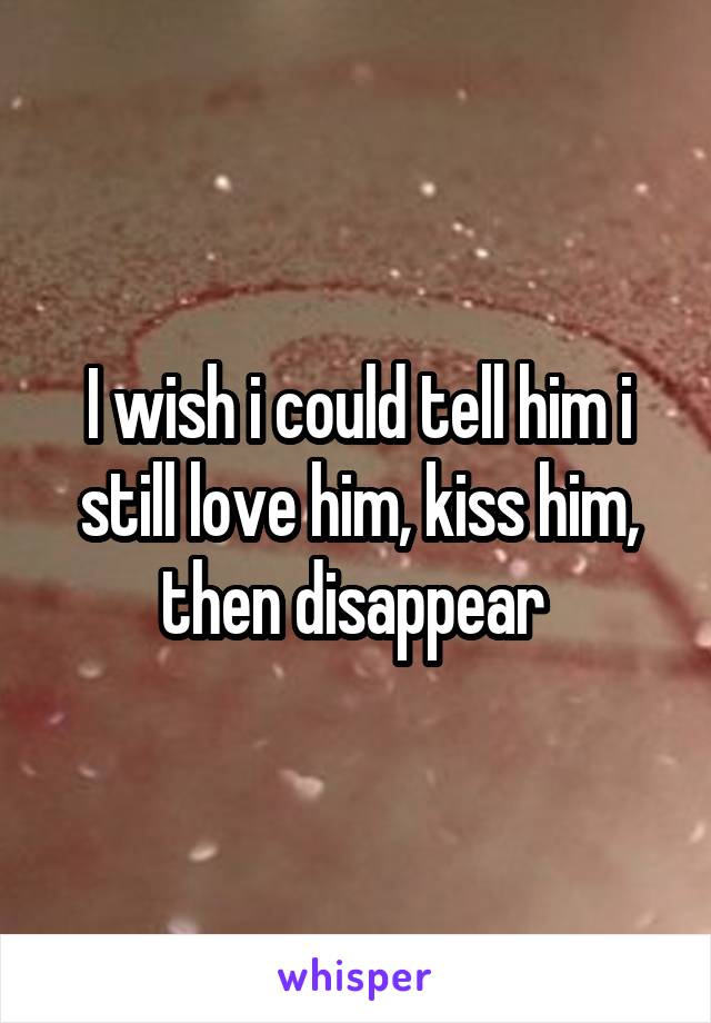 I wish i could tell him i still love him, kiss him, then disappear 