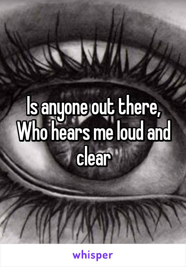 Is anyone out there,
Who hears me loud and clear