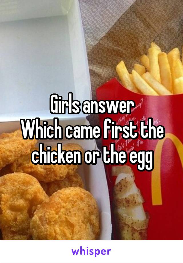 Girls answer
Which came first the chicken or the egg