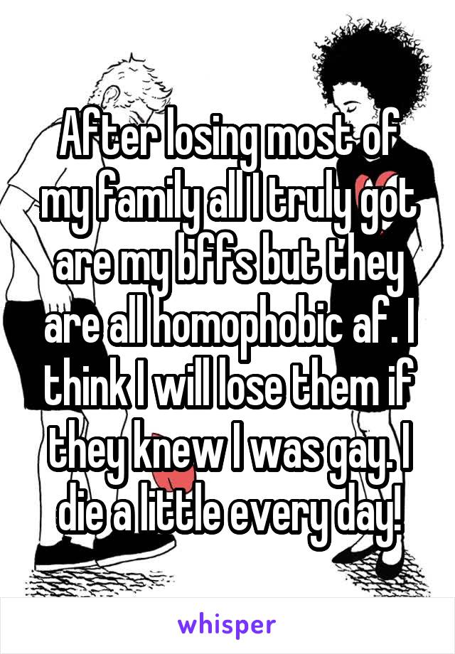 After losing most of my family all I truly got are my bffs but they are all homophobic af. I think I will lose them if they knew I was gay. I die a little every day!