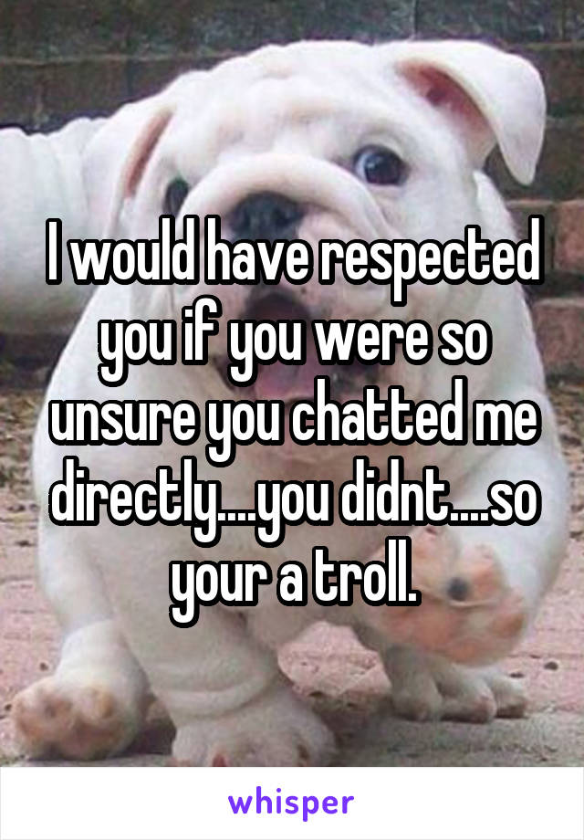 I would have respected you if you were so unsure you chatted me directly....you didnt....so your a troll.