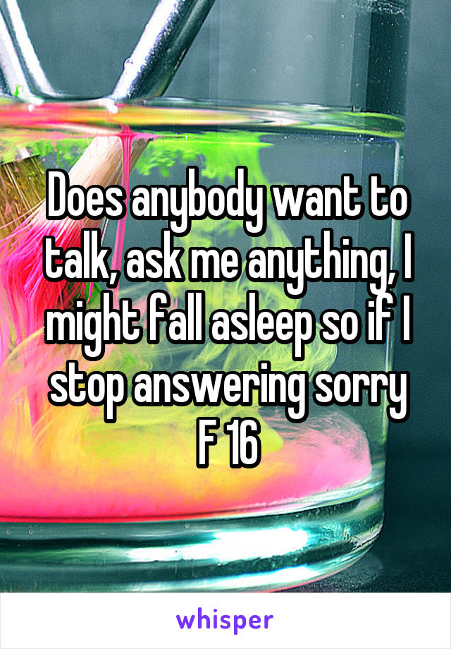 Does anybody want to talk, ask me anything, I might fall asleep so if I stop answering sorry
F 16
