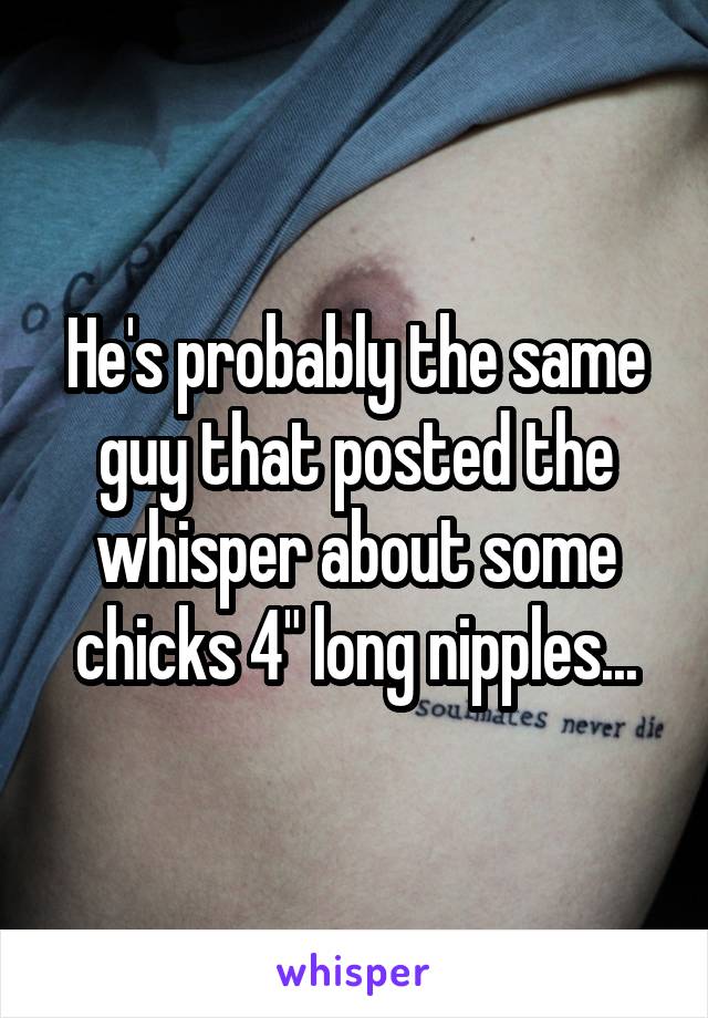 He's probably the same guy that posted the whisper about some chicks 4" long nipples...