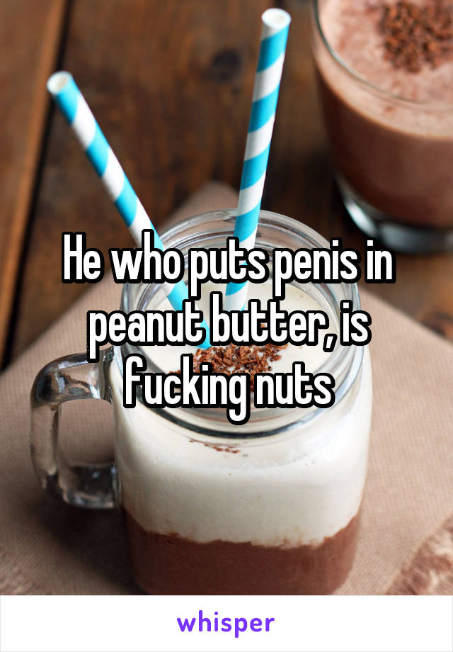 He who puts penis in peanut butter, is fucking nuts